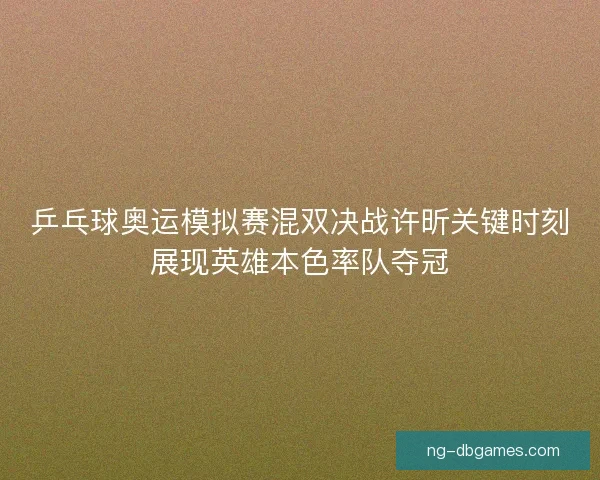 乒乓球奥运模拟赛混双决战许昕关键时刻展现英雄本色率队夺冠